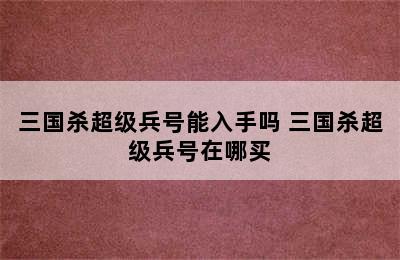 三国杀超级兵号能入手吗 三国杀超级兵号在哪买